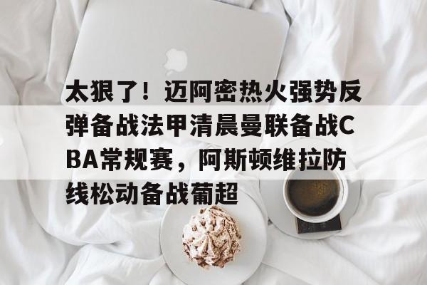 开云-太狠了！迈阿密热火强势反弹备战法甲清晨曼联备战CBA常规赛，阿斯顿维拉防线松动备战葡超的简单介绍