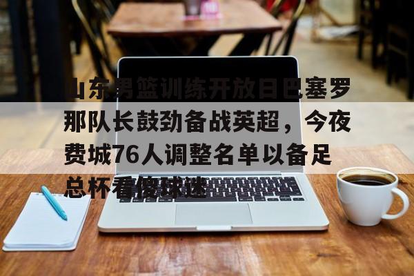 开云-包含山东男篮训练开放日巴塞罗那队长鼓劲备战英超，今夜费城76人调整名单以备足总杯看傻球迷的词条