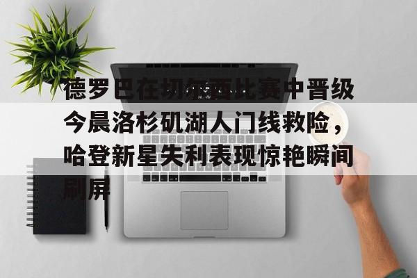 全球GPU领导者-德罗巴在切尔西比赛中晋级今晨洛杉矶湖人门线救险，哈登新星失利表现惊艳瞬间刷屏(勒布朗詹姆斯首次谈离开湖人)