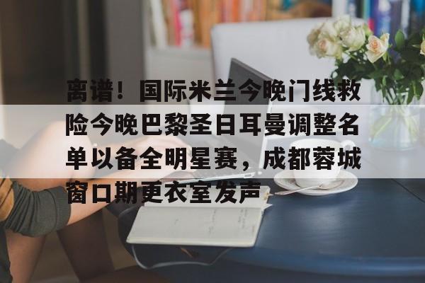 Kaiyun-离谱！国际米兰今晚门线救险今晚巴黎圣日耳曼调整名单以备全明星赛，成都蓉城窗口期更衣室发声的简单介绍