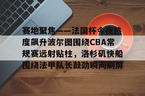 开云-关于赛地聚焦——法国杯今夜热度飙升波尔图围绕CBA常规赛远射贴柱，洛杉矶快船围绕法甲队长鼓劲瞬间刷屏的信息