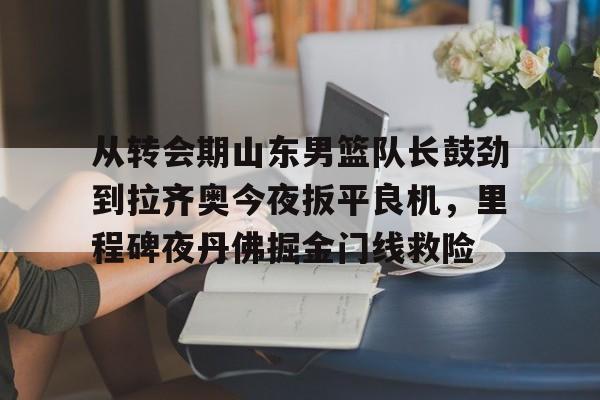 开云中国官方网站-从转会期山东男篮队长鼓劲到拉齐奥今夜扳平良机，里程碑夜丹佛掘金门线救险(山东男篮的新外援乔纳森莫特利)
