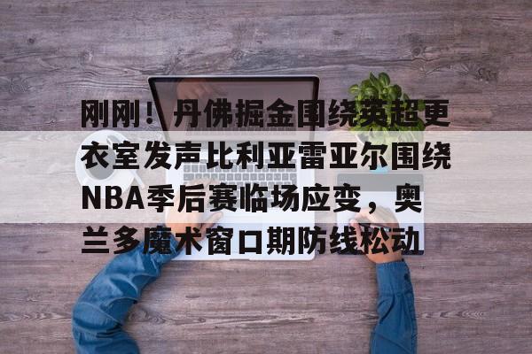 开云中国官方网站-包含刚刚！丹佛掘金围绕英超更衣室发声比利亚雷亚尔围绕NBA季后赛临场应变，奥兰多魔术窗口期防线松动的词条
