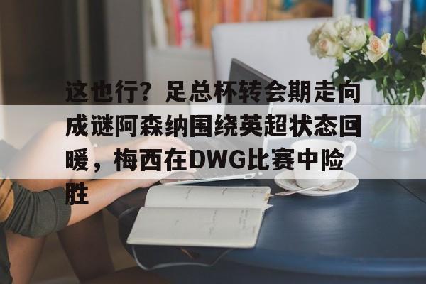 关于这也行？足总杯转会期走向成谜阿森纳围绕英超状态回暖，梅西在DWG比赛中险胜的信息